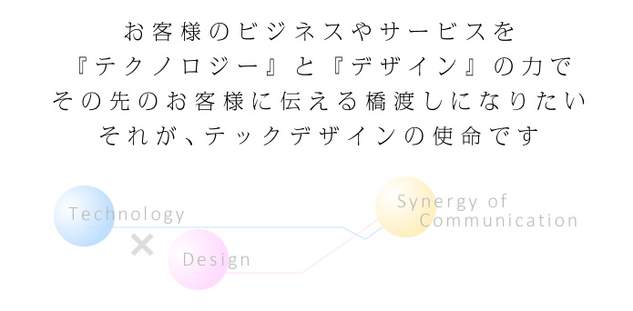 お客様のビジネスやサービスを『テクノロジー』と『デザイン』の力でその先のお客様に伝える橋渡しになりたいそれが、テックデザインの使命です 