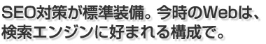 SEO対策が標準装備。今時のWebは、 検索エンジンに好まれる構成で。