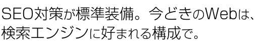 SEO対策が標準装備。今時のWebは、 検索エンジンに好まれる構成で。